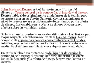 John Maynard Keynes criticó la teoría cuantitativa del 
dinero en Teoría general de la ocupación, el interés y el dinero. 
Keynes había sido originalmente un defensor de la teoría, pero 
se opuso a ella en su Teoría General. Keynes sostenía que el 
nivel de precios no era estrictamente determinado por la oferta 
de dinero. Los cambios en la oferta de dinero pueden tener 
efectos sobre las variables reales . 
Se basa en un conjunto de supuestos diferentes a los clásicos por 
lo que respecta a la determinación de la tasa de interés. A este 
conjunto de supuesto se conoce como preferencia de liquidez. 
Además, supone las existencias totales de dinero se establecen 
mediante el sistema monetario en cualquier momento dado. 
En otras palabras las preferencias de liquidez determina la 
demanda de dinero y el sistema bancario determina la oferta, 
juntas la demanda y la oferta de dinero determinan la tasa de 
interés. 
 