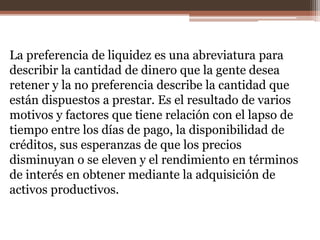 La preferencia de liquidez es una abreviatura para 
describir la cantidad de dinero que la gente desea 
retener y la no preferencia describe la cantidad que 
están dispuestos a prestar. Es el resultado de varios 
motivos y factores que tiene relación con el lapso de 
tiempo entre los días de pago, la disponibilidad de 
créditos, sus esperanzas de que los precios 
disminuyan o se eleven y el rendimiento en términos 
de interés en obtener mediante la adquisición de 
activos productivos. 
 
