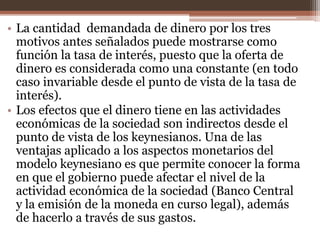 • La cantidad demandada de dinero por los tres 
motivos antes señalados puede mostrarse como 
función la tasa de interés, puesto que la oferta de 
dinero es considerada como una constante (en todo 
caso invariable desde el punto de vista de la tasa de 
interés). 
• Los efectos que el dinero tiene en las actividades 
económicas de la sociedad son indirectos desde el 
punto de vista de los keynesianos. Una de las 
ventajas aplicado a los aspectos monetarios del 
modelo keynesiano es que permite conocer la forma 
en que el gobierno puede afectar el nivel de la 
actividad económica de la sociedad (Banco Central 
y la emisión de la moneda en curso legal), además 
de hacerlo a través de sus gastos. 
 