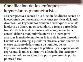 Conciliación de los enfoques 
keynesianos y monetaristas 
• Las perspectivas acerca de la función del dinero acerca de 
la economía conducen a conclusiones políticas de lo más 
diversas. Los keynesianos tienden a creer que el nivel de 
la oferta de dinero no es secundario y forma parte de la 
función de la tasa de intereses, afirman, pues el banco 
central debería manipular la oferta de dinero para 
alcanzar la meta de mantener la tasa de interés deseadas. 
Cuando esa estrategia pierda su eficacia, como sucede en 
el caso extremo de la trampa de liquidez, de los 
keynesianos sostienen que la política fiscal expansionista 
representa la única alternativa adecuada. En parte por 
eso a menudo se les identifica por si preferencia por la 
política fiscal. 
 