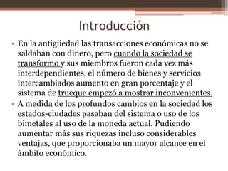 Introducción 
• En la antigüedad las transacciones económicas no se 
saldaban con dinero, pero cuando la sociedad se 
transformo y sus miembros fueron cada vez más 
interdependientes, el número de bienes y servicios 
intercambiados aumento en gran porcentaje y el 
sistema de trueque empezó a mostrar inconvenientes. 
• A medida de los profundos cambios en la sociedad los 
estados-ciudades pasaban del sistema o uso de los 
bimetales al uso de la moneda actual. Pudiendo 
aumentar más sus riquezas incluso considerables 
ventajas, que proporcionaba un mayor alcance en el 
ámbito económico. 
 