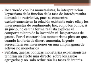 • De acuerdo con los monetaristas, la interpretación 
keynesiana de la función de la tasa de interés resulta 
demasiado restrictiva, pues se concentra 
exclusivamente en la relación existente entre ella y los 
inversionistas de rendimiento fijo, como los bonos. A 
su juicio, no es una forma realista explicar el 
comportamiento de la inversión ni los patrones de 
gastos. Por el contrario los monetaristas piensan que, 
cuando la oferta de dinero aumenta, la gente 
acrecentara sus inversiones en una amplia gama de 
activos no monetarios 
• Señalan, que las políticas monetarias expansionistas 
tendrán un efecto más directo sobre los gastos 
agregados y no solo reducirán las tasas de interés. 
