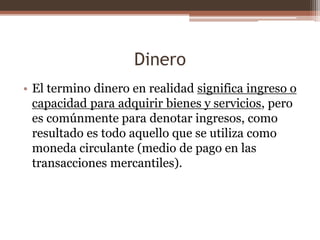 Dinero 
• El termino dinero en realidad significa ingreso o 
capacidad para adquirir bienes y servicios, pero 
es comúnmente para denotar ingresos, como 
resultado es todo aquello que se utiliza como 
moneda circulante (medio de pago en las 
transacciones mercantiles). 
 
