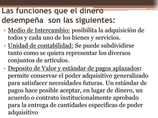 Las funciones que el dinero 
desempeña son las siguientes: 
• Medio de Intercambio: posibilita la adquisición de 
todos y cada uno de los bienes y servicios. 
• Unidad de contabilidad: Se puede subdividirse 
tanto como se quiera representar los diversos 
conjuntos de artículos. 
• Deposito de Valor y estándar de pagos aplazados: 
permite conservar el poder adquisitivo generalizado 
para satisfacer necesidades futuras. Un estándar de 
pagos hace posible aceptar, en lugar de dinero, un 
acuerdo o contrato institucionalmente aprobado 
para la entrega de cantidades especificas de poder 
adquisitivo 
 
