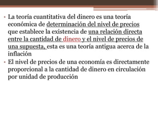 • La teoría cuantitativa del dinero es una teoría 
económica de determinación del nivel de precios 
que establece la existencia de una relación directa 
entre la cantidad de dinero y el nivel de precios de 
una supuesta, esta es una teoría antigua acerca de la 
inflación 
• El nivel de precios de una economía es directamente 
proporcional a la cantidad de dinero en circulación 
por unidad de producción 
 