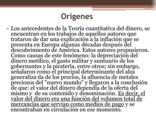 Orígenes 
• Los antecedentes de la Teoría cuantitativa del dinero, se 
encuentran en los trabajos de aquellos autores que 
trataron de dar una explicación a la inflación que se 
presenta en Europa algunas décadas después del 
descubrimiento de América. Estos autores propusieron. 
Como causas de este fenómeno: la depreciación del 
dinero metílico, el gasto militar y suntuario de los 
gobernantes y la piratería, entre otros; sin embargo, 
señalaron como el principal determinante del alza 
generaliza da de los precios, la afluencia de metales 
preciosos del "nuevo mundo" y llegaron a la conclusión 
de que: el valor del dinero dependía de la oferta del 
mismo y de su contenido y denominación. Es decir, el 
valor del dinero era una función del volumen total de 
mercancías que servían como medios de pago y se 
encontraban en circulación en ese momento. 
 