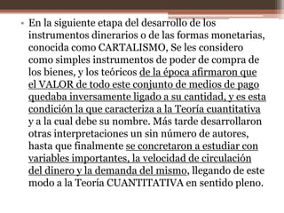 • En la siguiente etapa del desarrollo de los 
instrumentos dinerarios o de las formas monetarias, 
conocida como CARTALISMO, Se les considero 
como simples instrumentos de poder de compra de 
los bienes, y los teóricos de la época afirmaron que 
el VALOR de todo este conjunto de medios de pago 
quedaba inversamente ligado a su cantidad, y es esta 
condición la que caracteriza a la Teoría cuantitativa 
y a la cual debe su nombre. Más tarde desarrollaron 
otras interpretaciones un sin número de autores, 
hasta que finalmente se concretaron a estudiar con 
variables importantes, la velocidad de circulación 
del dinero y la demanda del mismo, llegando de este 
modo a la Teoría CUANTITATIVA en sentido pleno. 
 