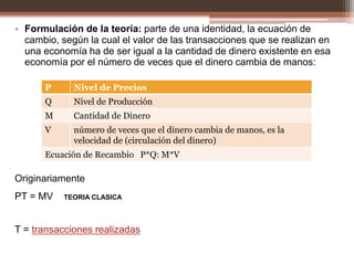 • Formulación de la teoría: parte de una identidad, la ecuación de 
cambio, según la cual el valor de las transacciones que se realizan en 
una economía ha de ser igual a la cantidad de dinero existente en esa 
economía por el número de veces que el dinero cambia de manos: 
P Nivel de Precios 
Q Nivel de Producción 
M Cantidad de Dinero 
V número de veces que el dinero cambia de manos, es la 
velocidad de (circulación del dinero) 
Ecuación de Recambio P*Q: M*V 
Originariamente 
PT = MV TEORIA CLASICA 
T = transacciones realizadas 
 