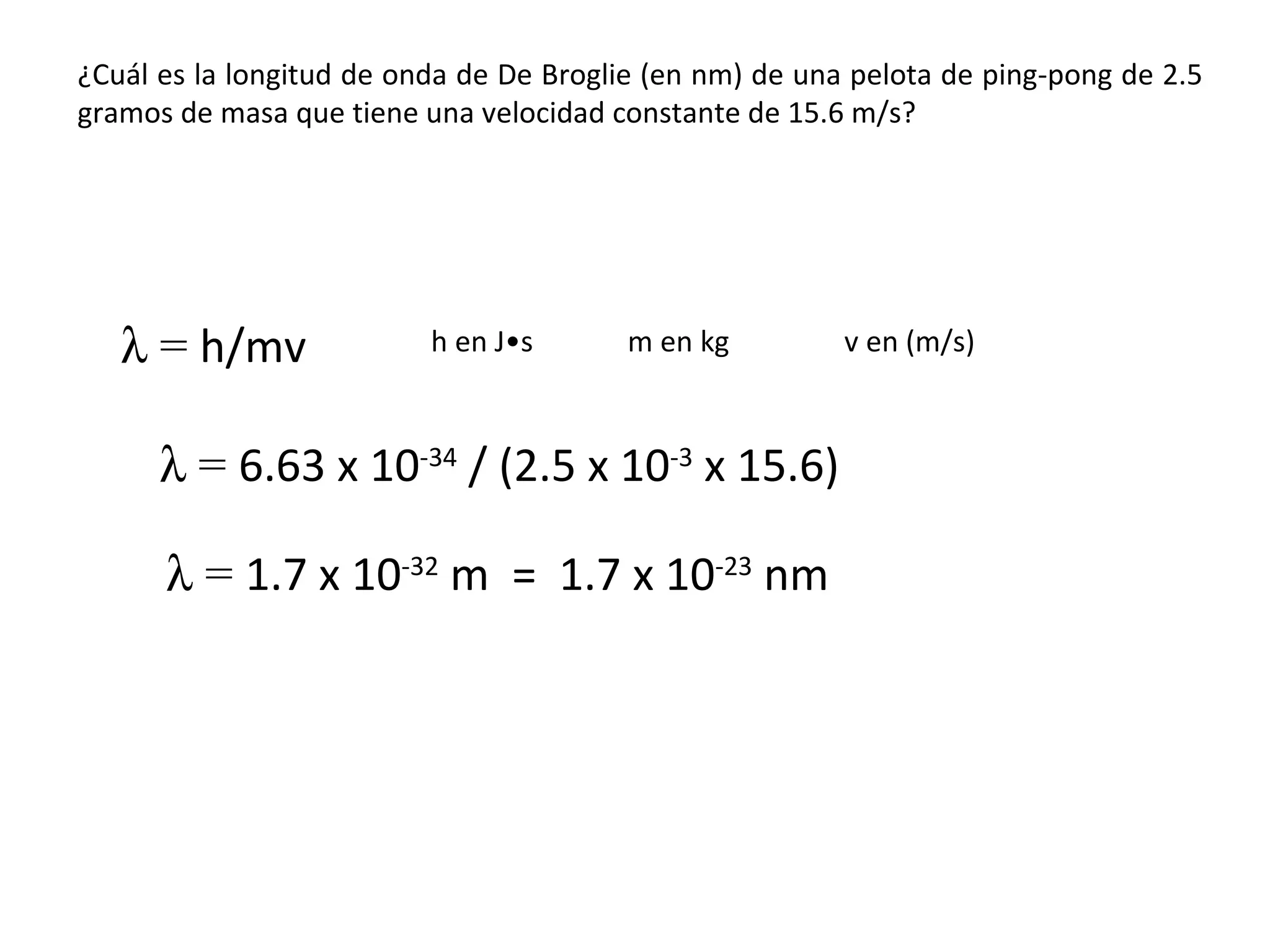 ¿Cuál es la longitud de onda de De Broglie (en nm) de una pelota de ping-pong de 2.5 gramos de masa que tiene una velocidad constante de 15.6 m/s?    =  h/mv    =  6.63 x 10 -34  / (2.5 x 10 -3  x 15.6)    =  1.7 x 10 -32  m  =  1.7 x 10 -23  nm m en kg h en J • s v en (m/s) 