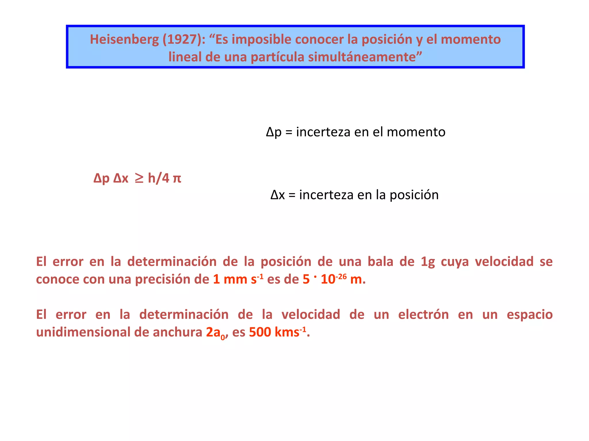 Heisenberg (1927): “Es imposible conocer la   posición y el momento   lineal   de una partícula   simultáneamente” Δp Δx    h/ 4  π   Δp = incerteza en el momento Δx = incerteza en la posición   El error en la determinación de la posición de una bala de 1g cuya velocidad se conoce con una precisión de  1 mm s -1  es de  5  ·   10 -26  m . El error en la determinación de la velocidad de un electrón en un espacio unidimensional de anchura  2a 0 , es  500 kms -1 . 