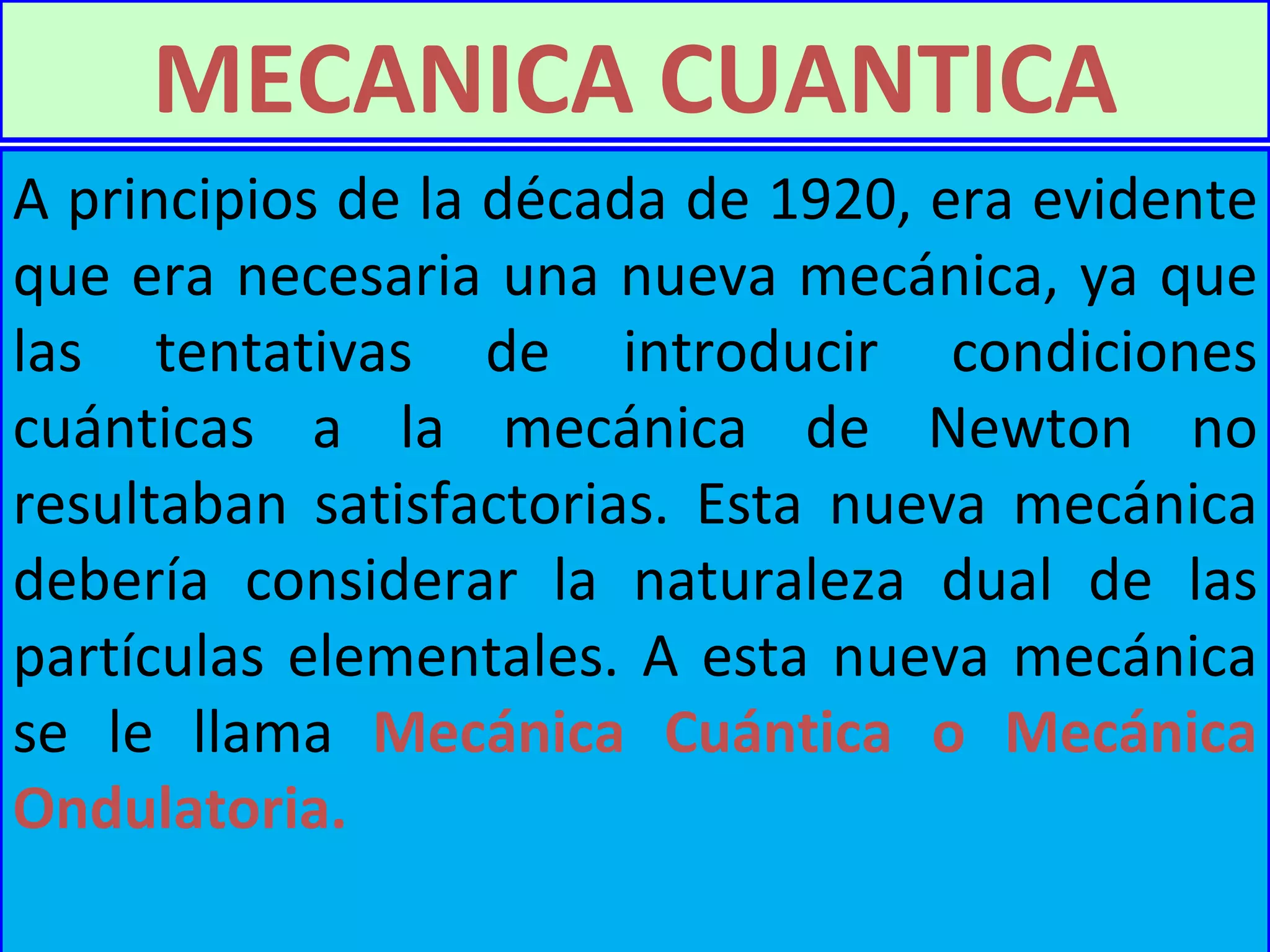 A principios de la década de 1920, era evidente que era necesaria una nueva mecánica, ya que las tentativas de introducir condiciones cuánticas a la mecánica de Newton no resultaban satisfactorias. Esta nueva mecánica debería considerar la naturaleza dual de las partículas elementales .  A esta nueva mecánica se le llama  Mecánica Cuántica o Mecánica Ondulatoria. MECANICA CUANTICA 