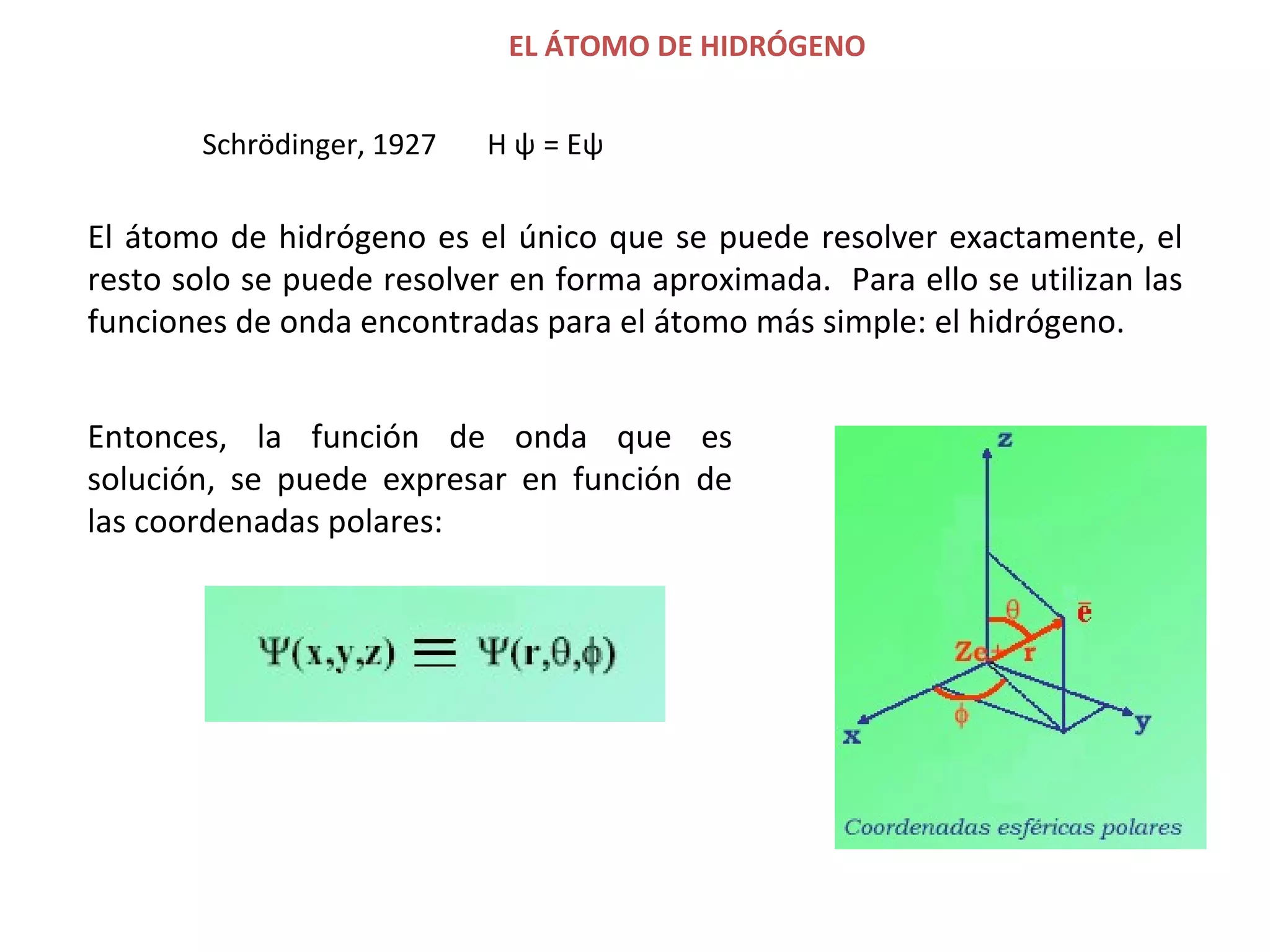 EL ÁTOMO DE HIDRÓGENO   El átomo de hidrógeno es el único que se puede resolver exactamente, el resto solo se puede resolver en forma aproximada.  Para ello se utilizan las funciones de onda encontradas para el átomo más simple: el hidrógeno .  Entonces, la función de onda que es solución, se puede expresar en función de las coordenadas polares: Schrödinger, 1927  H  ψ   = E ψ   