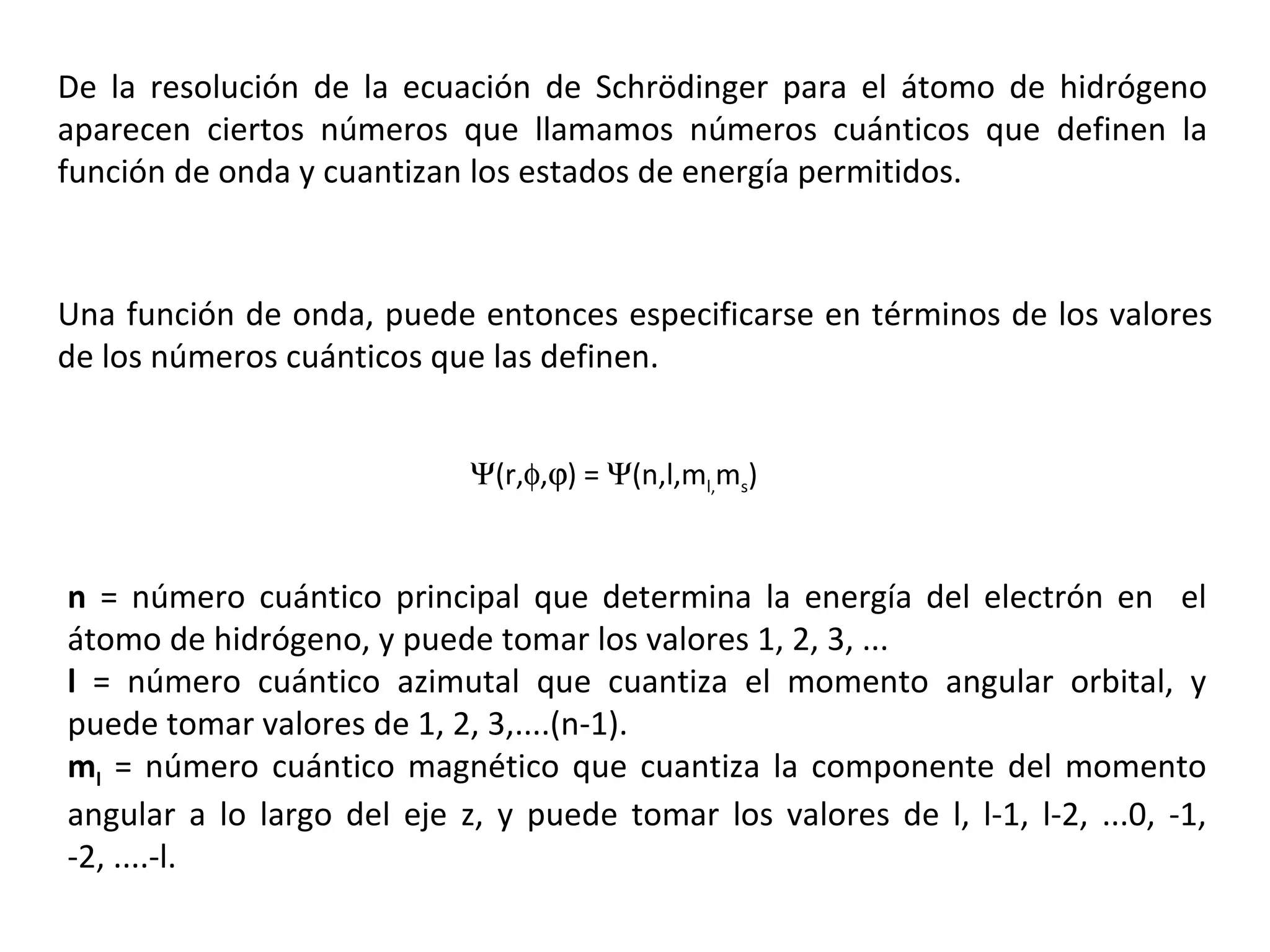 De la resolución de la ecuación de  Schrödinger  para el átomo de hidrógeno aparecen ciertos números que llamamos números cuánticos que definen la función de onda y cuantizan los estados de energía permitidos. n  = número cuántico principal que determina la energía del electrón en  el átomo de hidrógeno, y puede tomar los valores 1, 2, 3, ... l  = número cuántico azimutal que cuantiza el momento angular orbital, y puede tomar valores de 1, 2, 3,....(n-1). m l  = número cuántico magnético que cuantiza la componente del momento angular a lo largo del eje z, y puede tomar los valores de l, l-1, l-2, ...0, -1, -2, ....-l. Una función de onda, puede entonces especificarse en términos de los valores de los números cuánticos que las definen.  (r,  ,  ) =   (n,l,m l, m s ) 