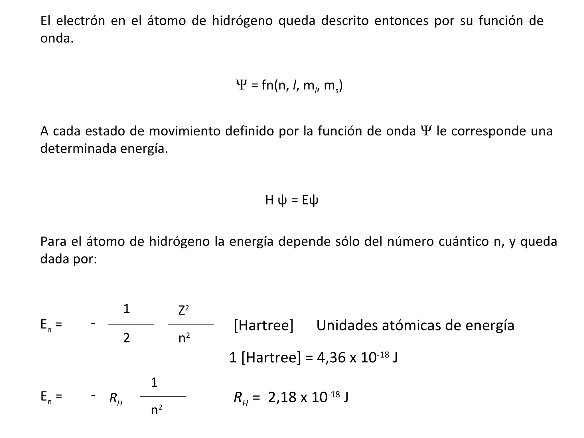 A cada estado de movimiento definido por la función de onda    le corresponde una determinada energía.   = fn(n,  l , m l , m s ) El electrón en el átomo de hidrógeno queda descrito entonces por su función de onda. Para el átomo de hidrógeno la energía depende sólo del número cuántico n, y queda dada por: E n  =  - 1 2 Z 2 n 2 Unidades atómicas de energía E n  =  - 1 n 2 [Hartree] 1 [Hartree] = 4,36 x 10 -18  J R H R H  =  2,18 x 10 -18  J H  ψ   = E ψ 