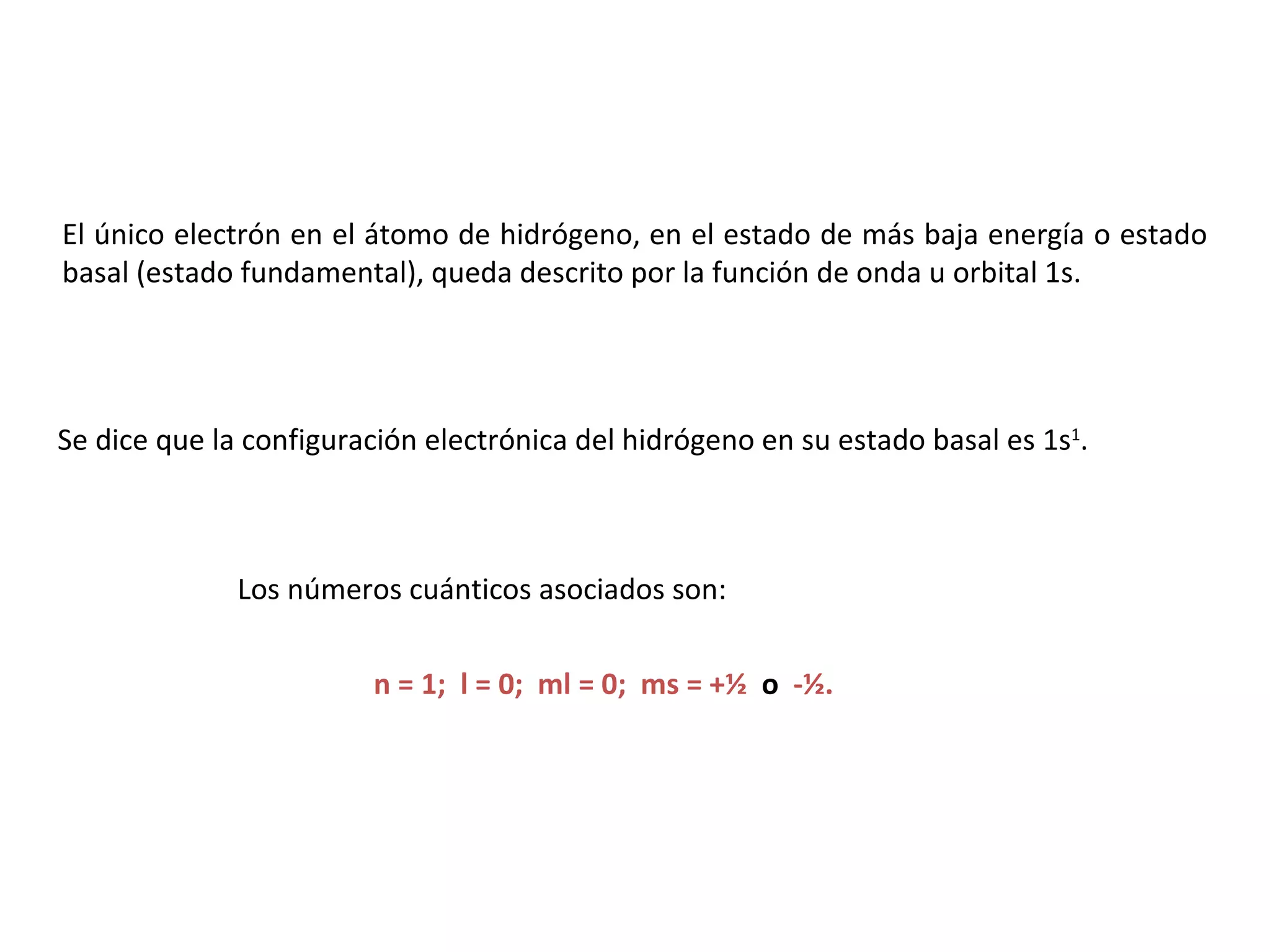 El único electrón en el átomo de hidrógeno, en el estado de más baja energía o estado basal (estado fundamental), queda descrito por la función de onda u orbital 1s. Se dice que la configuración electrónica del hidrógeno en su estado basal es 1s 1 .  Los números cuánticos asociados son: n = 1;  l = 0;  ml = 0;  ms = +½  o   -½. 