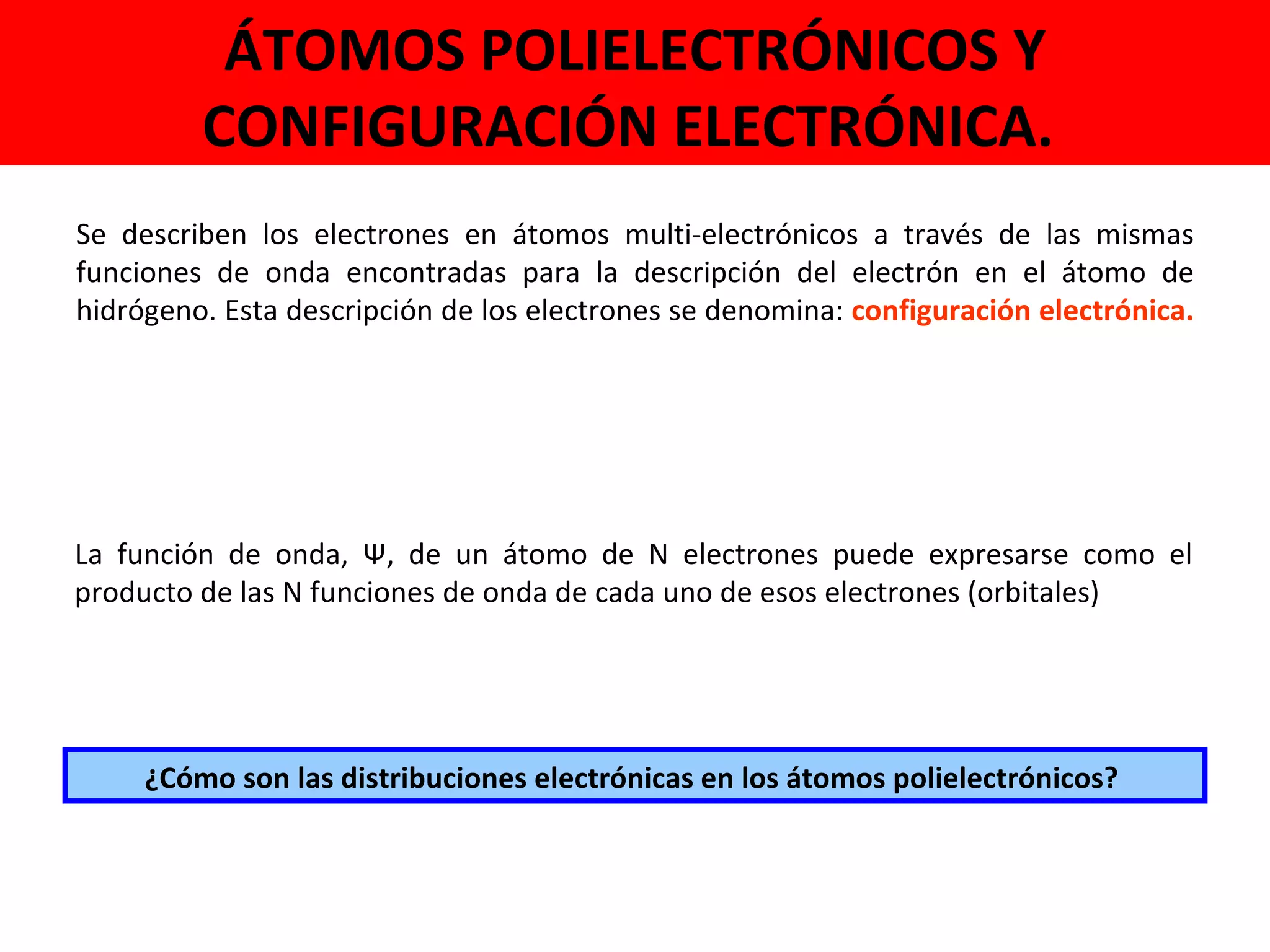 ÁTOMOS POLIELECTRÓNICOS Y CONFIGURACIÓN ELECTRÓNICA.  La función de onda, Ψ, de un átomo de N electrones puede expresarse como el producto de las N funciones de onda de cada uno de esos electrones (orbitales)   Se describen los electrones en átomos multi-electrónicos a través de las mismas funciones de onda encontradas para la descripción del electrón en el átomo de hidrógeno.   Esta descripción de los electrones se denomina:  configuración electrónica.   ¿Cómo son las distribuciones electrónicas en los átomos polielectrónicos?   