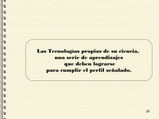 26
Las Tecnologías propias de su ciencia,
una serie de aprendizajes
que deben lograrse
para cumplir el perfil señalado.
 