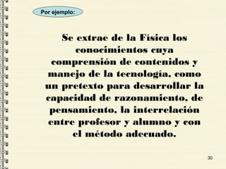30
Se extrae de la Física los
conocimientos cuya
comprensión de contenidos y
manejo de la tecnología, como
un pretexto para desarrollar la
capacidad de razonamiento, de
pensamiento, la interrelación
entre profesor y alumno y con
el método adecuado.
Por ejemplo:
 