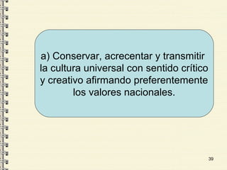 39
a) Conservar, acrecentar y transmitir
la cultura universal con sentido crítico
y creativo afirmando preferentemente
los valores nacionales.
 