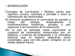  INTRODUCCIÓN
Concepto de Curriculum ( Palabra Latina que
significa carrera, caminata o jornada y tiene la
connotación de continuidad.
En términos académicos el curriculum ha variado a
través del tiempo, respondiendo a
trasformaciones históricas, sociales y por
supuesto a las funciones de la educación
Por lo que se entiende como curriculum al
conjunto de contenidos, enmarcados por un
objetivo, y criterios de evaluación y se considera
esencial que el alumno adquieran estos
contenidos, para con ello poder competir en un
medio laboral futuro.
 