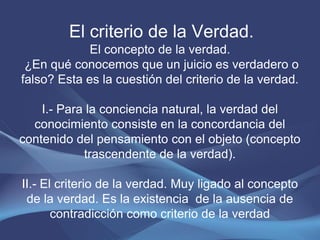 El criterio de la Verdad.
             El concepto de la verdad.
 ¿En qué conocemos que un juicio es verdadero o
falso? Esta es la cuestión del criterio de la verdad.

    I.- Para la conciencia natural, la verdad del
  conocimiento consiste en la concordancia del
contenido del pensamiento con el objeto (concepto
            trascendente de la verdad).

II.- El criterio de la verdad. Muy ligado al concepto
 de la verdad. Es la existencia de la ausencia de
       contradicción como criterio de la verdad
 