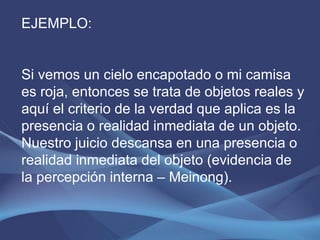 EJEMPLO:


Si vemos un cielo encapotado o mi camisa
es roja, entonces se trata de objetos reales y
aquí el criterio de la verdad que aplica es la
presencia o realidad inmediata de un objeto.
Nuestro juicio descansa en una presencia o
realidad inmediata del objeto (evidencia de
la percepción interna – Meinong).
 