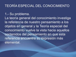 TEORÍA ESPECIAL DEL CONOCIMIENTO

1.- Su problema.
La teoría general del conocimiento investiga
la referencia de nuestro pensamiento a los
objetos en general y la Teoría especial del
conocimiento vuelve la vista hacia aquellos
contenidos del pensamiento en que esta
referencia encuentra su expresión más
elemental.
 