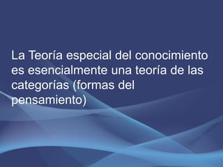 La Teoría especial del conocimiento
es esencialmente una teoría de las
categorías (formas del
pensamiento)
 