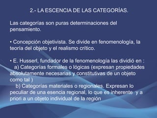 2.- LA ESCENCIA DE LAS CATEGORÍAS.

Las categorías son puras determinaciones del
pensamiento.

• Concepción objetivista. Se divide en fenomenología, la
teoría del objeto y el realismo crítico.

• E. Husserl, fundador de la fenomenología las dividió en :
  a) Categorías formales o lógicas (expresan propiedades
absolutamente necesarias y constitutivas de un objeto
como tal )
   b) Categorías materiales o regionales. Expresan lo
peculiar de una esencia regional, lo que es inherente y a
priori a un objeto individual de la región
 