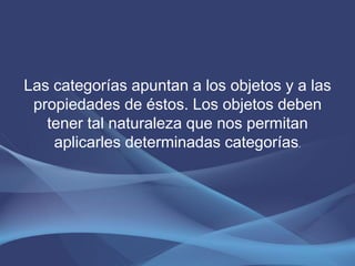 Las categorías apuntan a los objetos y a las
 propiedades de éstos. Los objetos deben
   tener tal naturaleza que nos permitan
    aplicarles determinadas categorías.
 