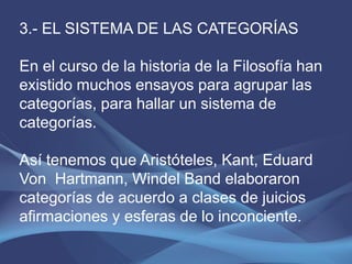 3.- EL SISTEMA DE LAS CATEGORÍAS

En el curso de la historia de la Filosofía han
existido muchos ensayos para agrupar las
categorías, para hallar un sistema de
categorías.

Así tenemos que Aristóteles, Kant, Eduard
Von Hartmann, Windel Band elaboraron
categorías de acuerdo a clases de juicios
afirmaciones y esferas de lo inconciente.
 