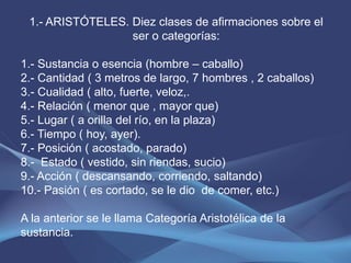 1.- ARISTÓTELES. Diez clases de afirmaciones sobre el
                  ser o categorías:

1.- Sustancia o esencia (hombre – caballo)
2.- Cantidad ( 3 metros de largo, 7 hombres , 2 caballos)
3.- Cualidad ( alto, fuerte, veloz,.
4.- Relación ( menor que , mayor que)
5.- Lugar ( a orilla del río, en la plaza)
6.- Tiempo ( hoy, ayer).
7.- Posición ( acostado, parado)
8.- Estado ( vestido, sin riendas, sucio)
9.- Acción ( descansando, corriendo, saltando)
10.- Pasión ( es cortado, se le dio de comer, etc.)

A la anterior se le llama Categoría Aristotélica de la
sustancia.
 