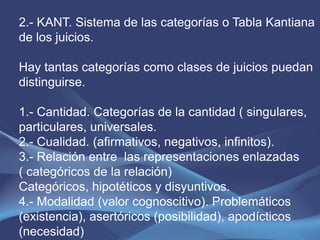 2.- KANT. Sistema de las categorías o Tabla Kantiana
de los juicios.

Hay tantas categorías como clases de juicios puedan
distinguirse.

1.- Cantidad. Categorías de la cantidad ( singulares,
particulares, universales.
2.- Cualidad. (afirmativos, negativos, infinitos).
3.- Relación entre las representaciones enlazadas
( categóricos de la relación)
Categóricos, hipotéticos y disyuntivos.
4.- Modalidad (valor cognoscitivo). Problemáticos
(existencia), asertóricos (posibilidad), apodícticos
(necesidad)
 