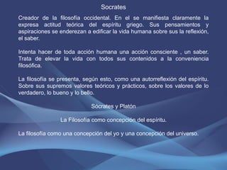 Socrates
Creador de la filosofía occidental. En el se manifiesta claramente la
expresa actitud teórica del espíritu griego. Sus pensamientos y
aspiraciones se enderezan a edificar la vida humana sobre sus la reflexión,
el saber.

Intenta hacer de toda acción humana una acción consciente , un saber.
Trata de elevar la vida con todos sus contenidos a la conveniencia
filosófica.

La filosofía se presenta, según esto, como una autorreflexión del espíritu.
Sobre sus supremos valores teóricos y prácticos, sobre los valores de lo
verdadero, lo bueno y lo bello.

                            Sócrates y Platón

                La Filosofía como concepción del espíritu.

La filosofía como una concepción del yo y una concepción del universo.
 