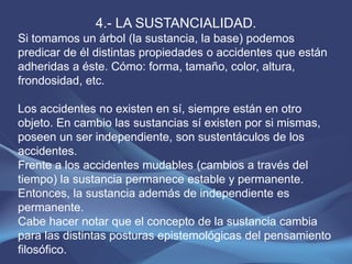 4.- LA SUSTANCIALIDAD.
Si tomamos un árbol (la sustancia, la base) podemos
predicar de él distintas propiedades o accidentes que están
adheridas a éste. Cómo: forma, tamaño, color, altura,
frondosidad, etc.

Los accidentes no existen en sí, siempre están en otro
objeto. En cambio las sustancias sí existen por si mismas,
poseen un ser independiente, son sustentáculos de los
accidentes.
Frente a los accidentes mudables (cambios a través del
tiempo) la sustancia permanece estable y permanente.
Entonces, la sustancia además de independiente es
permanente.
Cabe hacer notar que el concepto de la sustancia cambia
para las distintas posturas epistemológicas del pensamiento
filosófico.
 