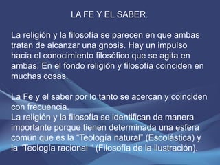LA FE Y EL SABER.

La religión y la filosofía se parecen en que ambas
tratan de alcanzar una gnosis. Hay un impulso
hacia el conocimiento filosófico que se agita en
ambas. En el fondo religión y filosofía coinciden en
muchas cosas.

La Fe y el saber por lo tanto se acercan y coinciden
con frecuencia.
La religión y la filosofía se identifican de manera
importante porque tienen determinada una esfera
común que es la “Teología natural” (Escolástica) y
la “Teología racional “ (Filosofía de la ilustración).
 
