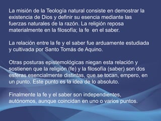 La misión de la Teología natural consiste en demostrar la
existencia de Dios y definir su esencia mediante las
fuerzas naturales de la razón. La religión reposa
materialmente en la filosofía; la fe en el saber.

La relación entre la fe y el saber fue arduamente estudiada
y cultivada por Santo Tomás de Aquino.

Otras posturas epistemológicas niegan esta relación y
sostienen que la religión (fe) y la filosofía (saber) son dos
esferas esencialmente distintas, que se tocan, empero, en
un punto. Este punto es la idea de lo absoluto.

Finalmente la fe y el saber son independientes,
autónomos, aunque coincidan en uno o varios puntos.
 
