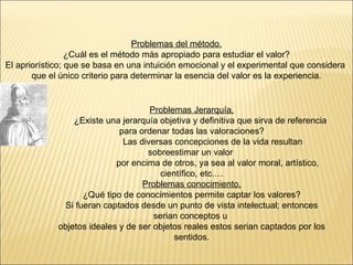 Problemas del método. ¿Cuál es el método más apropiado para estudiar el valor? El apriorístico; que se basa en una intuición emocional y el experimental que considera  que el único criterio para determinar la esencia del valor es la experiencia. Problemas Jerarquía. ¿Existe una jerarquía objetiva y definitiva que sirva de referencia  para ordenar todas las valoraciones? Las diversas concepciones de la vida resultan sobreestimar un valor  por encima de otros, ya sea al valor moral, artístico, científico, etc.… Problemas conocimiento. ¿Qué tipo de conocimientos permite captar los valores? Si fueran captados desde un punto de vista intelectual; entonces serian conceptos u  objetos ideales y de ser objetos reales estos serian captados por los sentidos. 