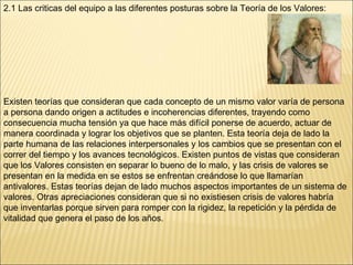 2.1 Las criticas del equipo a las diferentes posturas sobre la Teoría de los Valores: Existen teorías que consideran que cada concepto de un mismo valor varía de persona a persona dando origen a actitudes e incoherencias diferentes, trayendo como consecuencia mucha tensión ya que hace más difícil ponerse de acuerdo, actuar de manera coordinada y lograr los objetivos que se planten.   Esta teoría deja de lado la parte humana de las relaciones interpersonales y los cambios que se presentan con el correr del tiempo y los avances tecnológicos. Existen puntos de vistas que consideran que los Valores consisten en separar lo bueno de lo malo, y las crisis de valores se presentan en la medida en se estos se enfrentan creándose lo que llamarían antivalores. Estas teorías dejan de lado muchos aspectos importantes de un sistema de valores. Otras apreciaciones consideran que si no existiesen crisis de valores habría que inventarlas porque sirven para romper con la rigidez, la repetición y la pérdida de vitalidad que genera el paso de los años.  