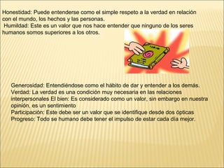 Honestidad: P uede entenderse como el simple respeto a la verdad en relación  con el mundo, los hechos y las personas. Humildad: Este es un valor que nos hace entender que ninguno de los seres humanos somos superiores a los otros. Generosidad: Entendiéndose como el hábito de dar y entender a los demás.  Verdad: La verdad es una condición muy necesaria en las relaciones interpersonales  El bien: Es considerado como un valor, sin embargo en nuestra opinión, es un sentimiento  Participación: Este debe ser un valor que se identifique desde dos ópticas  Progreso: Todo se humano debe tener el impulso de estar cada día mejor. 