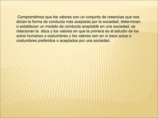 Comprendimos que los valores son un conjunto de creencias que nos dictan la forma de conducta más aceptada por la sociedad, determinan o establecen un modelo de conducta aceptable en una sociedad, se relacionan la  ética y los valores en que la primera es el estudio de los actos humanos o costumbres y los valores son en sí esos actos o costumbres preferidos o aceptados por una sociedad. 
