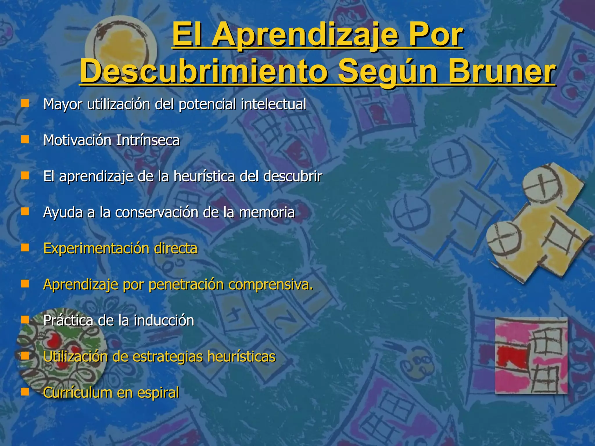 El Aprendizaje Por Descubrimiento Según Bruner Mayor utilización del potencial intelectual Motivación Intrínseca El aprendizaje de la heurística del descubrir Ayuda a la conservación de la memoria  Experimentación directa Aprendizaje por penetración comprensiva. Práctica de la inducción  Utilización de estrategias heurísticas Currículum en espiral 