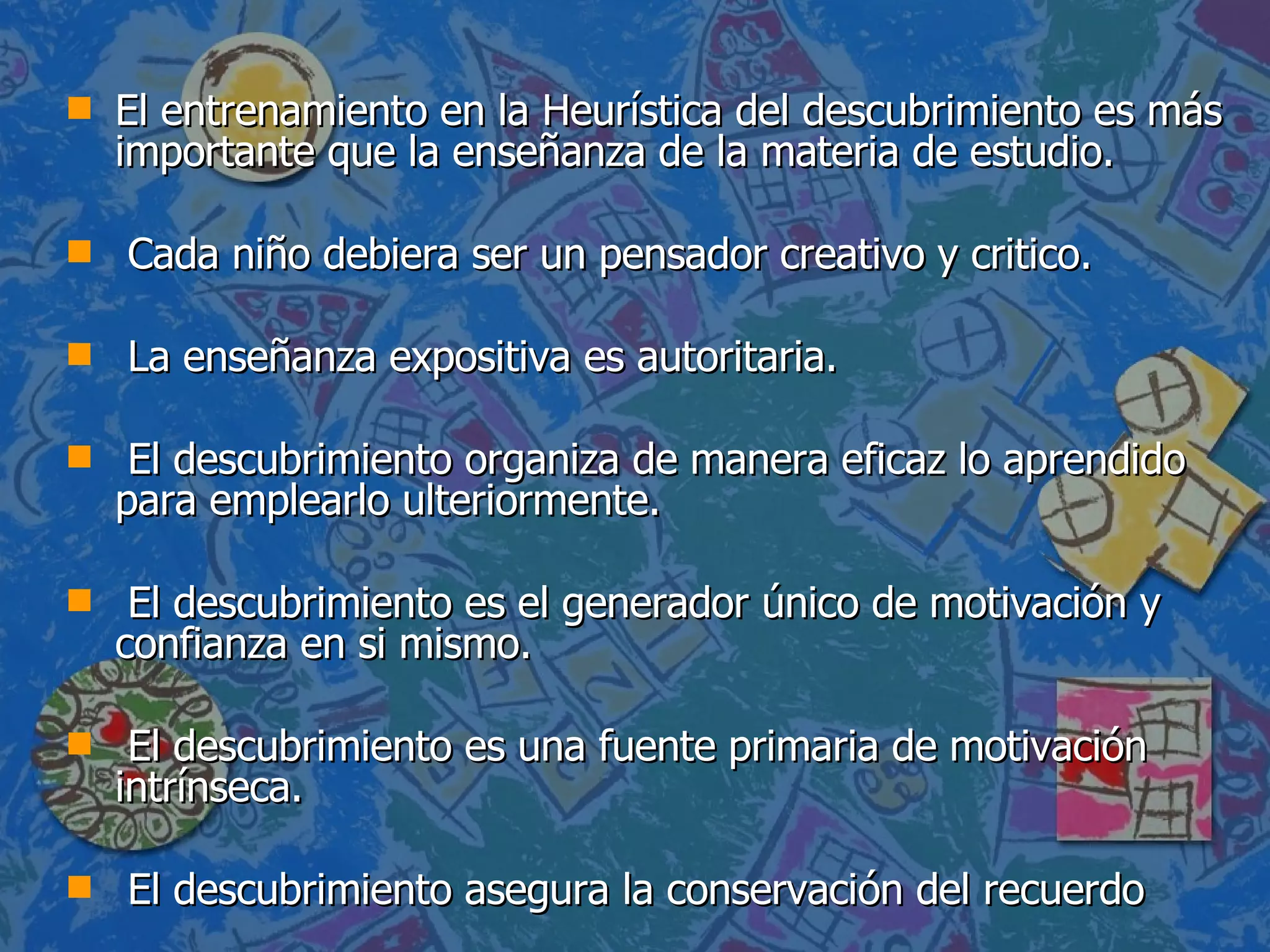 El entrenamiento en la Heurística del descubrimiento es más importante que la enseñanza de la materia de estudio. Cada niño debiera ser un pensador creativo y critico. La enseñanza expositiva es autoritaria. El descubrimiento organiza de manera eficaz lo aprendido para emplearlo ulteriormente. El descubrimiento es el generador único de motivación y confianza en si mismo. El descubrimiento es una fuente primaria de motivación intrínseca. El descubrimiento asegura la conservación del recuerdo 