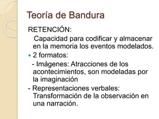 Teoría de Bandura
RETENCIÓN:
Capacidad para codificar y almacenar
en la memoria los eventos modelados.
 2 formatos:
- Imágenes: Atracciones de los
acontecimientos, son modeladas por
la imaginación
- Representaciones verbales:
Transformación de la observación en
una narración.
 