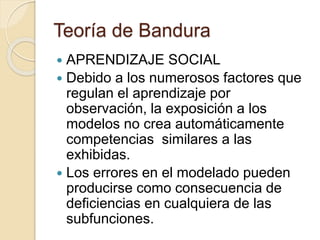 Teoría de Bandura
 APRENDIZAJE SOCIAL
 Debido a los numerosos factores que
regulan el aprendizaje por
observación, la exposición a los
modelos no crea automáticamente
competencias similares a las
exhibidas.
 Los errores en el modelado pueden
producirse como consecuencia de
deficiencias en cualquiera de las
subfunciones.
 
