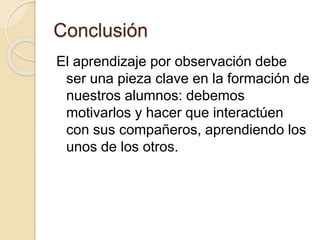 Conclusión
El aprendizaje por observación debe
ser una pieza clave en la formación de
nuestros alumnos: debemos
motivarlos y hacer que interactúen
con sus compañeros, aprendiendo los
unos de los otros.
 