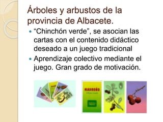 Árboles y arbustos de la
provincia de Albacete.
 “Chinchón verde”, se asocian las
cartas con el contenido didáctico
deseado a un juego tradicional
 Aprendizaje colectivo mediante el
juego. Gran grado de motivación.
 