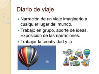 Diario de viaje
 Narración de un viaje imaginario a
cualquier lugar del mundo.
 Trabajo en grupo, aporte de ideas.
Exposición de las narraciones.
 Trabajar la creatividad y la
imaginación.
 