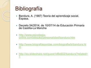 Bibliografía
 Bandura, A. (1987) Teoría del aprendizaje social.
Espasa.
 Decreto 54/2014, de 10/07/14 de Educación Primaria
de Castilla-La Mancha
 http://www.psicologia-
online.com/ebooks/personalidad/bandura.htm
 http://www.biografiasyvidas.com/biografia/b/bandura.ht
m
 http://es.slideshare.net/guest1d8e602/bandura?related=
1
 