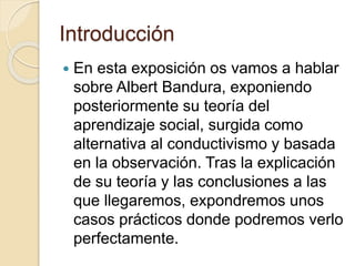Introducción
 En esta exposición os vamos a hablar
sobre Albert Bandura, exponiendo
posteriormente su teoría del
aprendizaje social, surgida como
alternativa al conductivismo y basada
en la observación. Tras la explicación
de su teoría y las conclusiones a las
que llegaremos, expondremos unos
casos prácticos donde podremos verlo
perfectamente.
 
